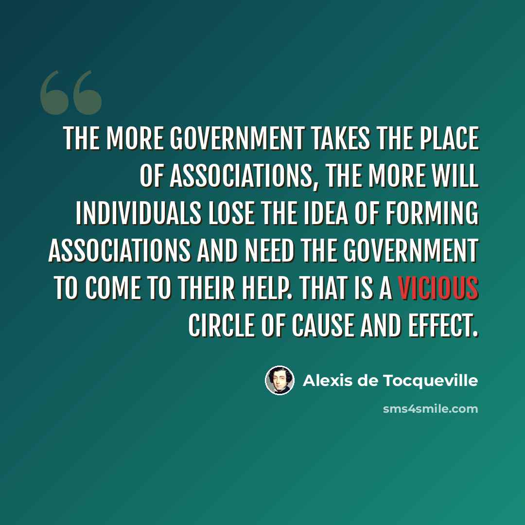 “The more government takes the place of associations, the more will individuals lose the idea of forming associations and need the government to come to their help. That is a vicious circle of cause and effect.” quote by Alexis de Tocqueville