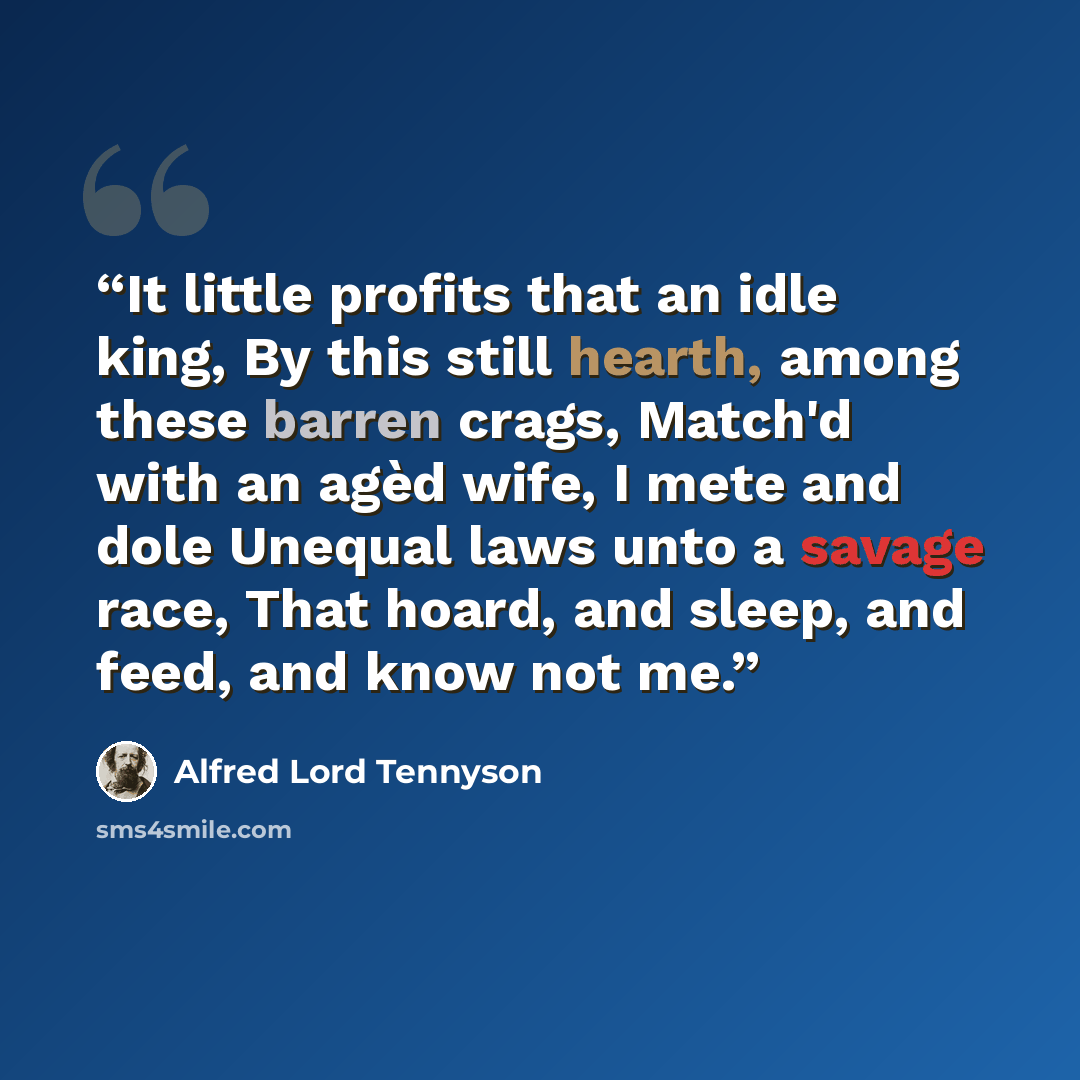 “It little profits that an idle king, By this still hearth, among these barren crags, Match'd with an agèd wife, I mete and dole Unequal laws unto a savage race, That hoard, and sleep, and feed, and know not me.” quote by Alfred Lord Tennyson