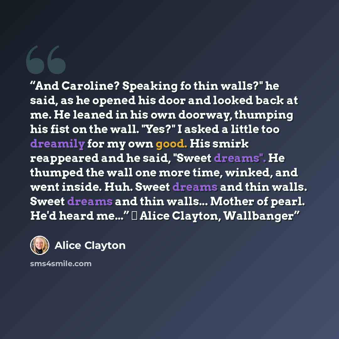“And Caroline? Speaking fo thin walls?" he said, as he opened his door and looked back at me. He leaned in his own doorway, thumping his fist on the wall. "Yes?" I asked a little too dreamily for my own good. His smirk reappeared and he said, "Sweet dreams". He thumped the wall one more time…” quote by Alice Clayton
