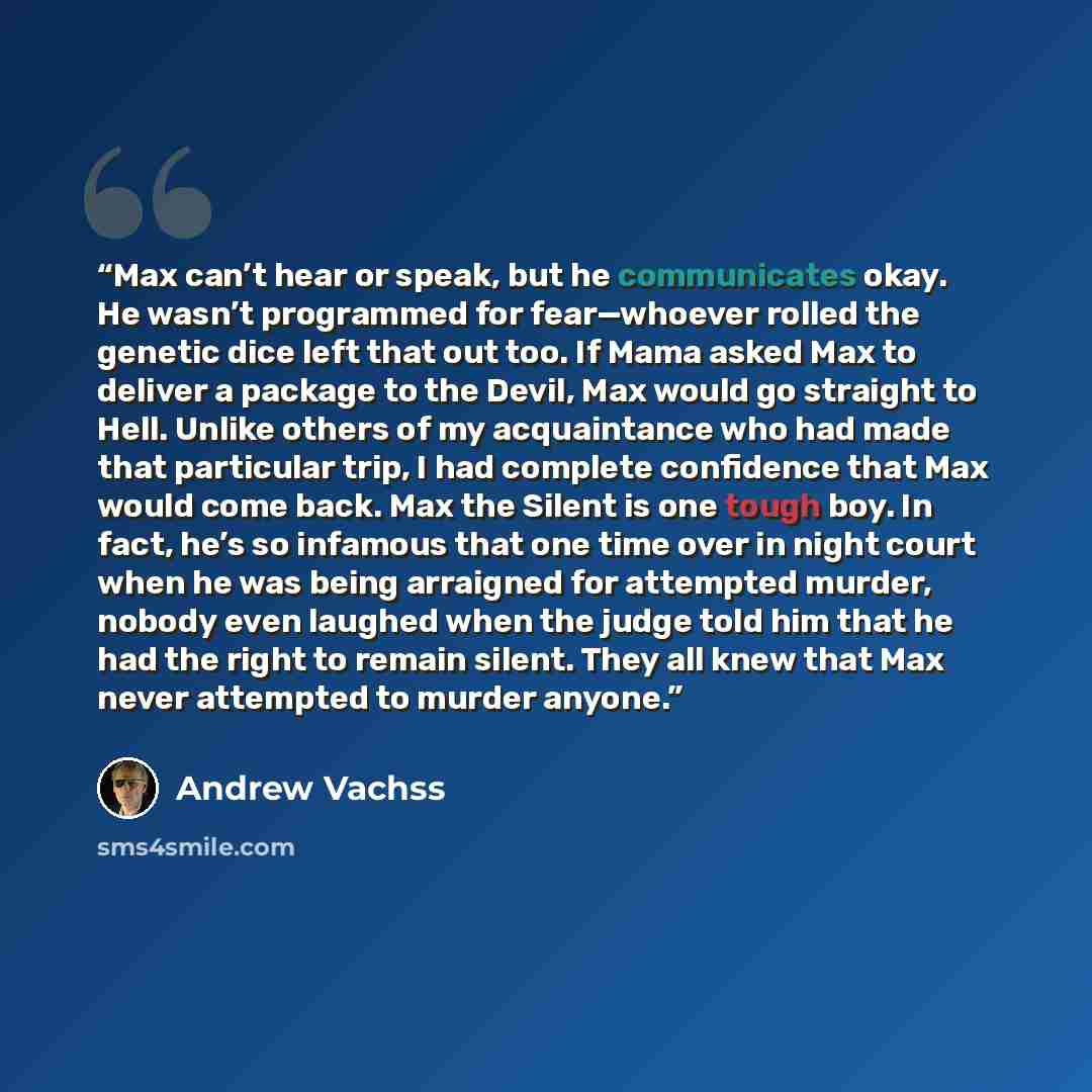 “Max can’t hear or speak, but he communicates okay. He wasn’t programmed for fear—whoever rolled the genetic dice left that out too. If Mama asked Max to deliver a package to the Devil, Max would go straight to Hell. Unlike others of my acquaintance who had made that particular trip, I had complete…” quote by Andrew Vachss