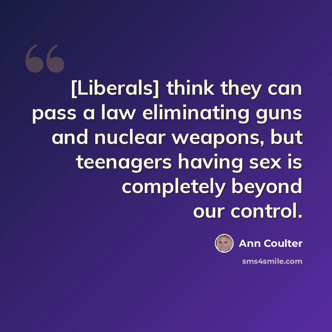 “[Liberals] think they can pass a law eliminating guns and nuclear weapons, but teenagers having sex is completely beyond our control.” quote by Ann Coulter