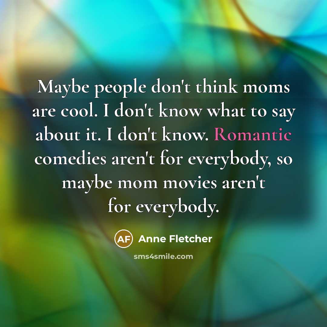 “Maybe people don't think moms are cool. I don't know what to say about it. I don't know. Romantic comedies aren't for everybody, so maybe mom movies aren't for everybody.” quote by Anne Fletcher