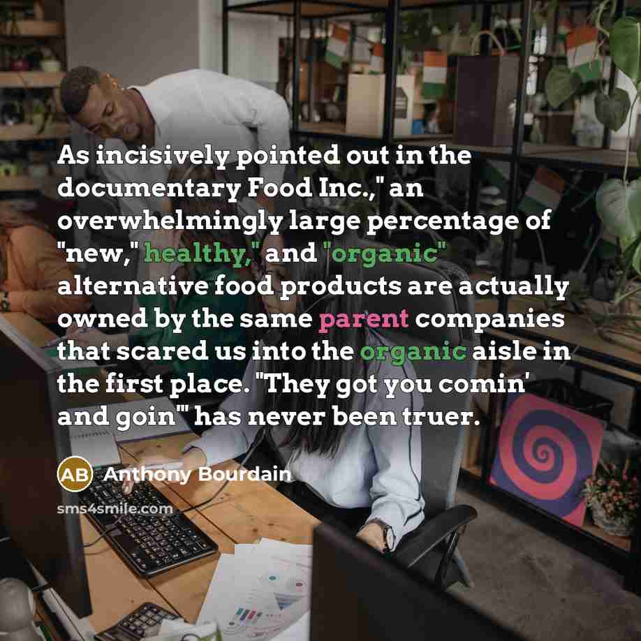 “As incisively pointed out in the documentary Food Inc.," an overwhelmingly large percentage of "new," healthy," and "organic" alternative food products are actually owned by the same parent companies that scared us into the organic aisle in the first place. "They got you comin' and goin'" has…” quote by Anthony Bourdain