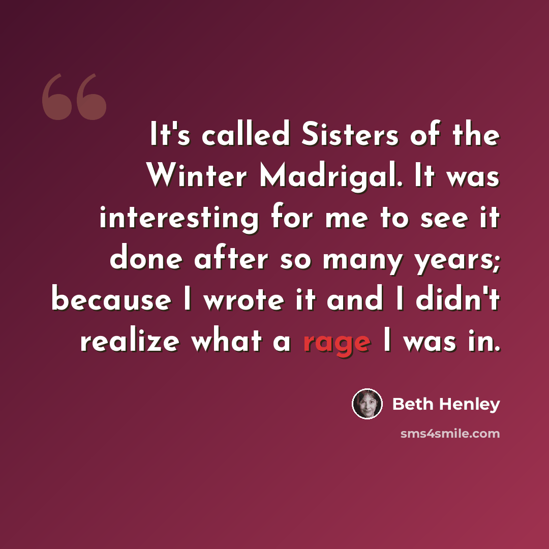 “It's called Sisters of the Winter Madrigal. It was interesting for me to see it done after so many years; because I wrote it and I didn't realize what a rage I was in.” quote by Beth Henley