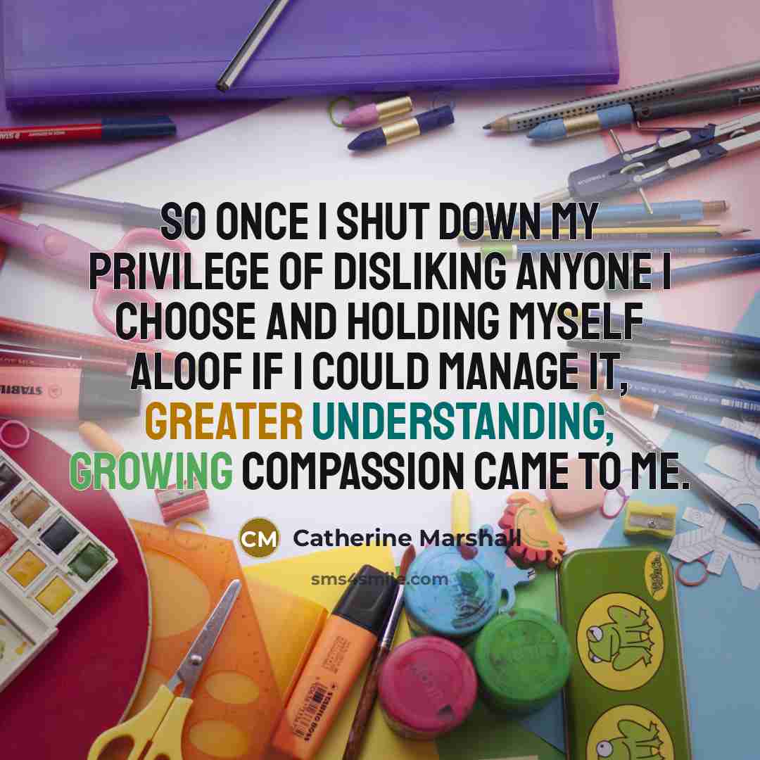 “So once I shut down my privilege of disliking anyone I choose and holding myself aloof if I could manage it, greater understanding, growing compassion came to me.” quote by Catherine Marshall