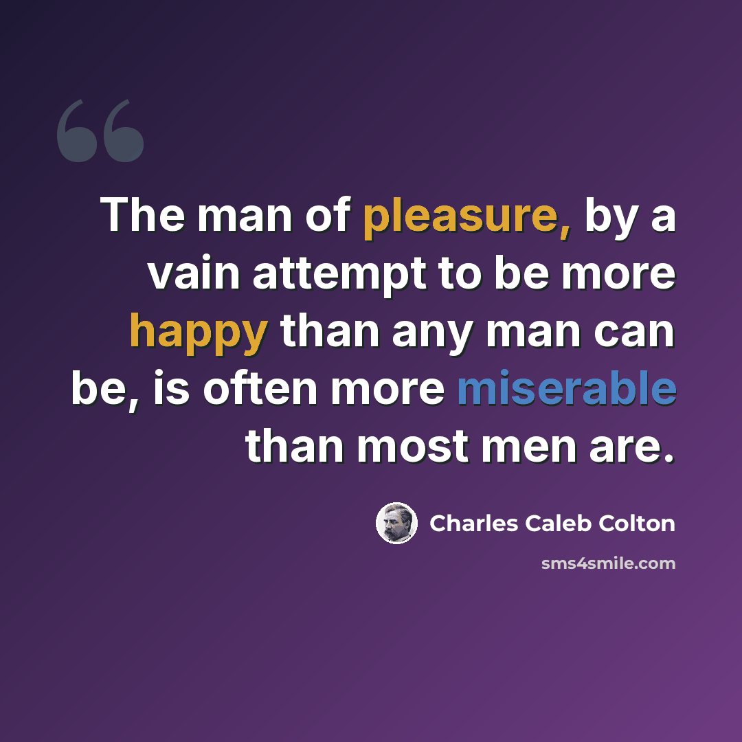 “The man of pleasure, by a vain attempt to be more happy than any man can be, is often more miserable than most men are.” quote by Charles Caleb Colton