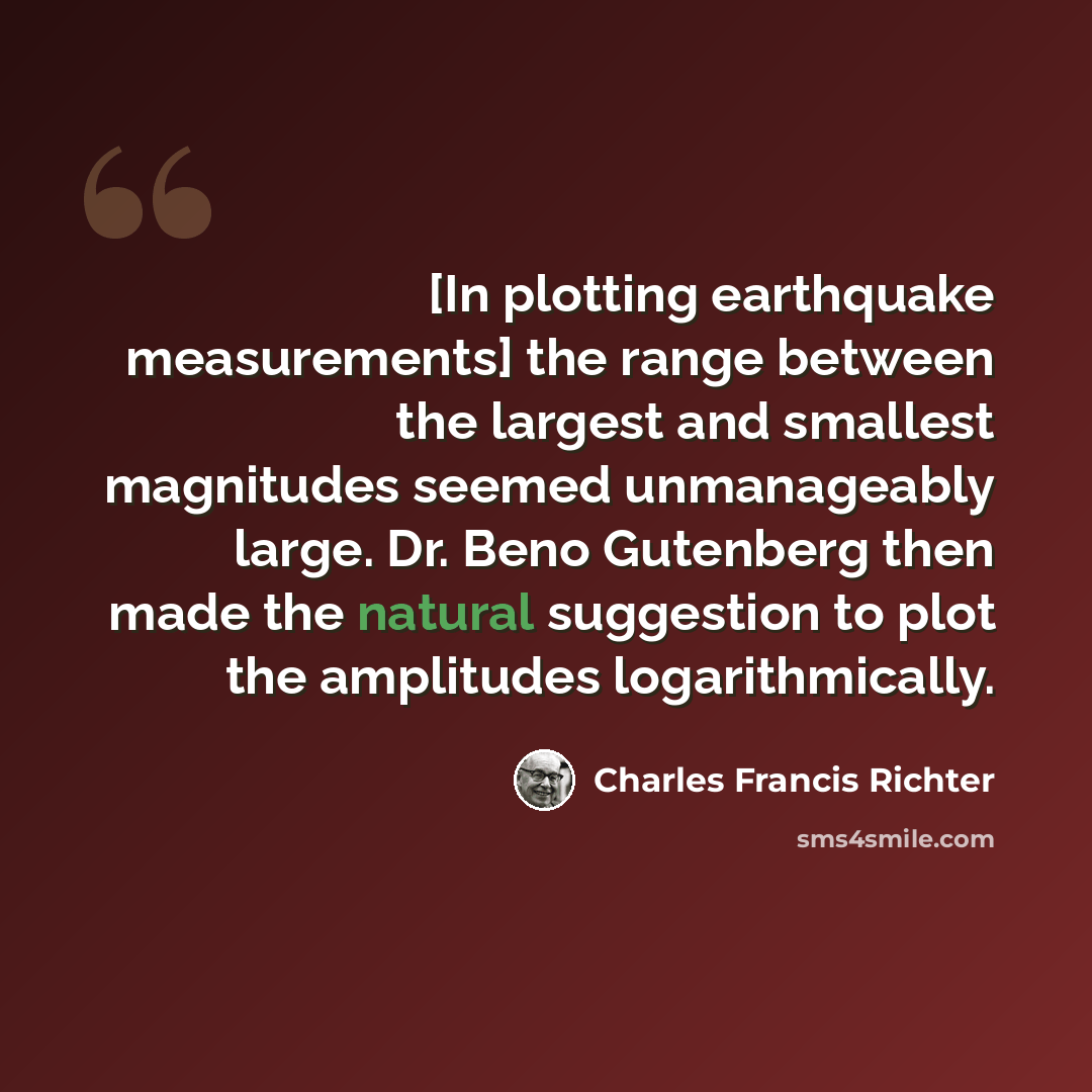 “[In plotting earthquake measurements] the range between the largest and smallest magnitudes seemed unmanageably large. Dr. Beno Gutenberg then made the natural suggestion to plot the amplitudes logarithmically.” quote by Charles Francis Richter