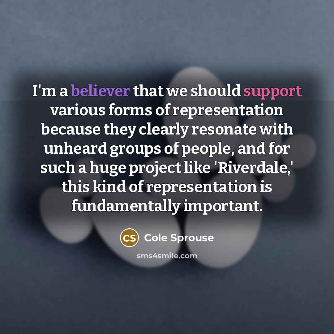 “I'm a believer that we should support various forms of representation because they clearly resonate with unheard groups of people, and for such a huge project like 'Riverdale,' this kind of representation is fundamentally important.” quote by Cole Sprouse