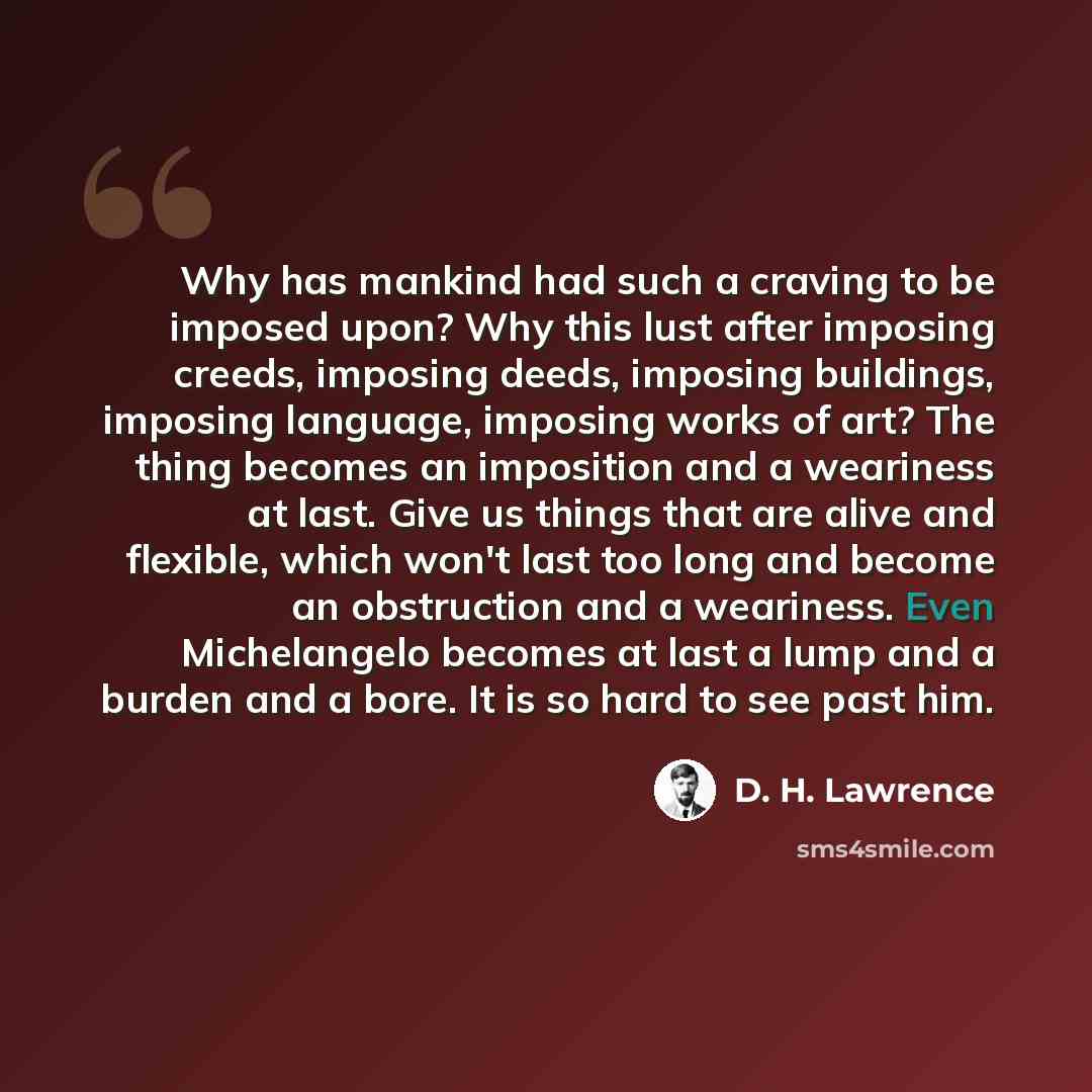“Why has mankind had such a craving to be imposed upon? Why this lust after imposing creeds, imposing deeds, imposing buildings, imposing language, imposing works of art? The thing becomes an imposition and a weariness at last. Give us things that are alive and flexible, which won't last too long…” quote by D. H. Lawrence