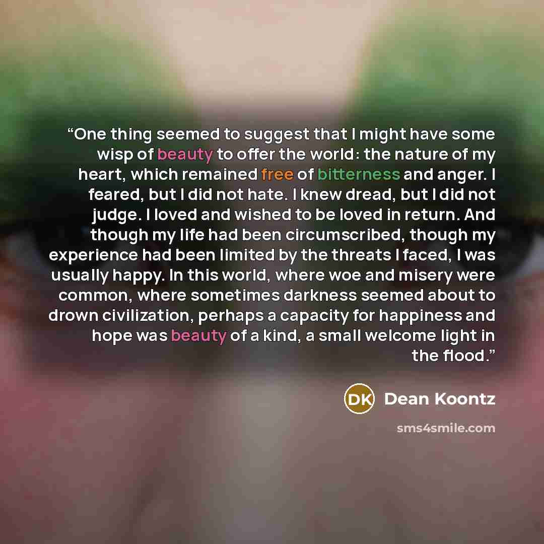 “One thing seemed to suggest that I might have some wisp of beauty to offer the world: the nature of my heart, which remained free of bitterness and anger. I feared, but I did not hate. I knew dread, but I did not judge. I loved and wished to be loved in return. And though my life had been…” quote by Dean Koontz