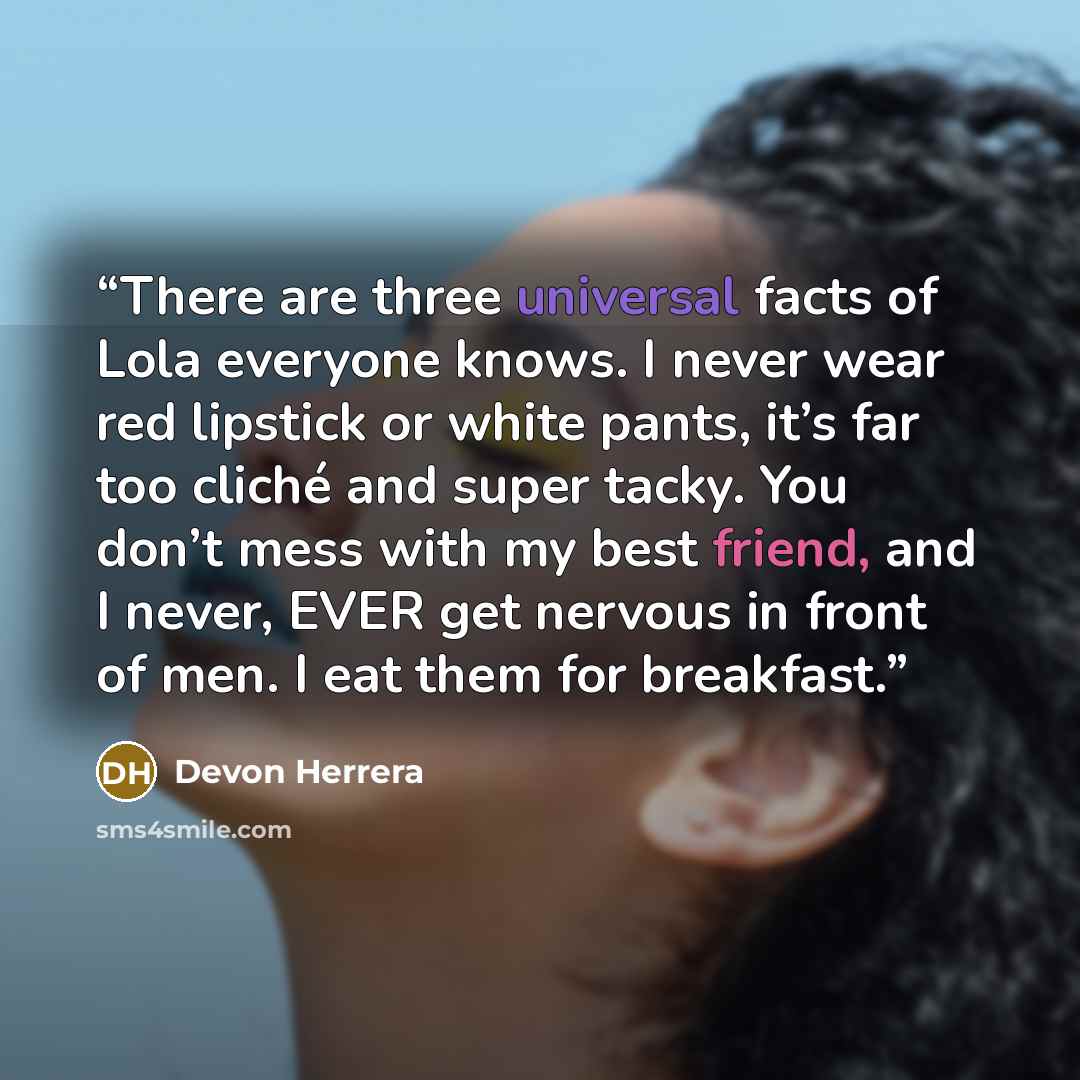 “There are three universal facts of Lola everyone knows. I never wear red lipstick or white pants, it’s far too cliché and super tacky. You don’t mess with my best friend, and I never, EVER get nervous in front of men. I eat them for breakfast.” quote by Devon Herrera