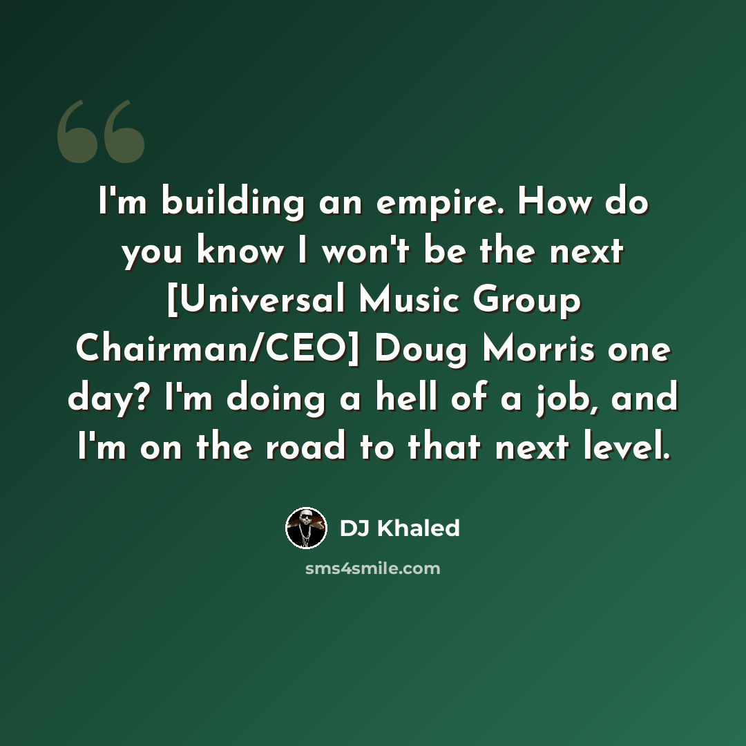 “I'm building an empire. How do you know I won't be the next [Universal Music Group Chairman/CEO] Doug Morris one day? I'm doing a hell of a job, and I'm on the road to that next level.” quote by DJ Khaled