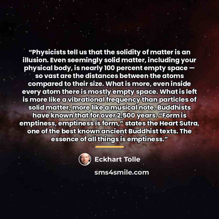 “Physicists tell us that the solidity of matter is an illusion. Even seemingly solid matter, including your physical body, is nearly 100 percent empty space — so vast are the distances between the atoms compared to their size. What is more, even inside every atom there is mostly empty space. What…” quote by Eckhart Tolle