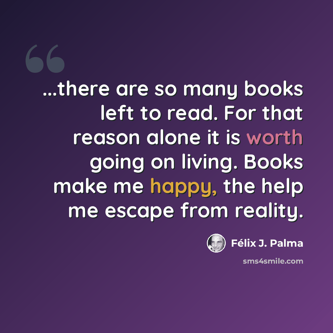 “...there are so many books left to read. For that reason alone it is worth going on living. Books make me happy, the help me escape from reality.” quote by Félix J. Palma