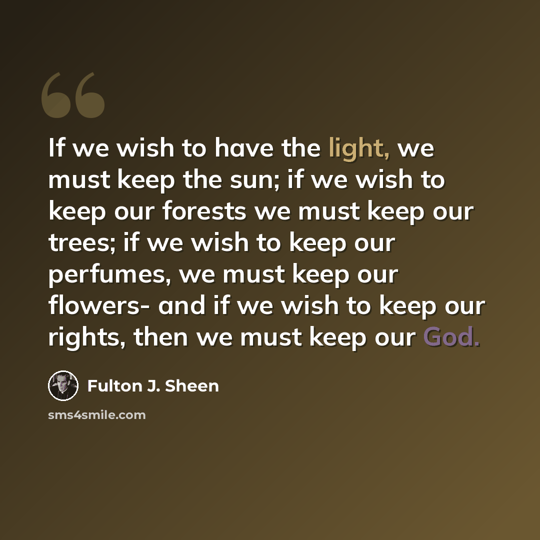 “If we wish to have the light, we must keep the sun; if we wish to keep our forests we must keep our trees; if we wish to keep our perfumes, we must keep our flowers- and if we wish to keep our rights, then we must keep our God.” quote by Fulton J. Sheen