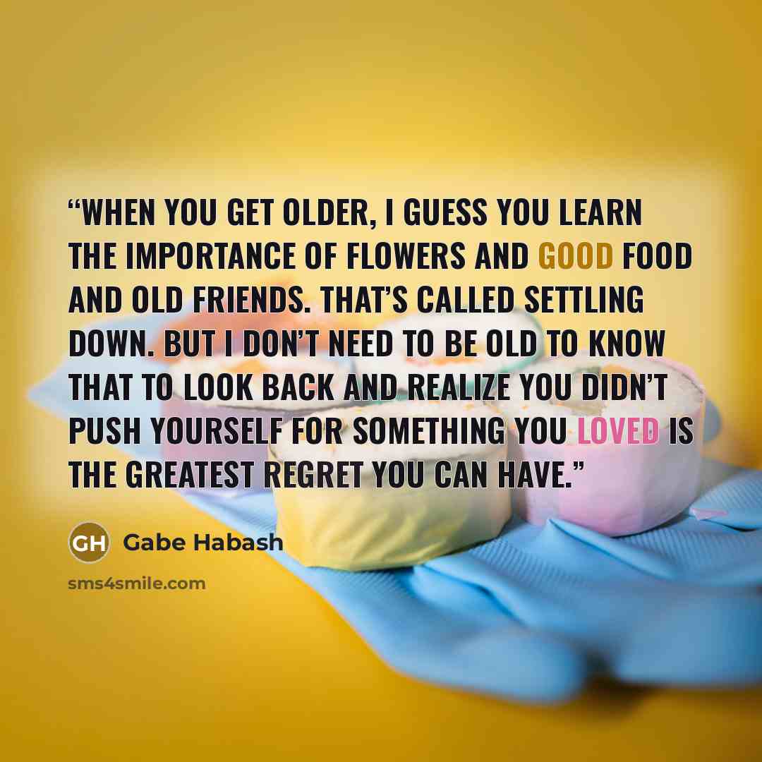 “When you get older, I guess you learn the importance of flowers and good food and old friends. That’s called settling down. But I don’t need to be old to know that to look back and realize you didn’t push yourself for something you loved is the greatest regret you can have.” quote by Gabe Habash