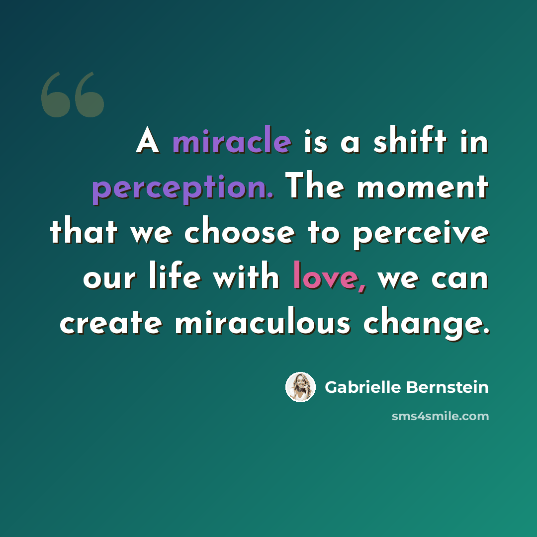 “A miracle is a shift in perception. The moment that we choose to perceive our life with love, we can create miraculous change.” quote by Gabrielle Bernstein