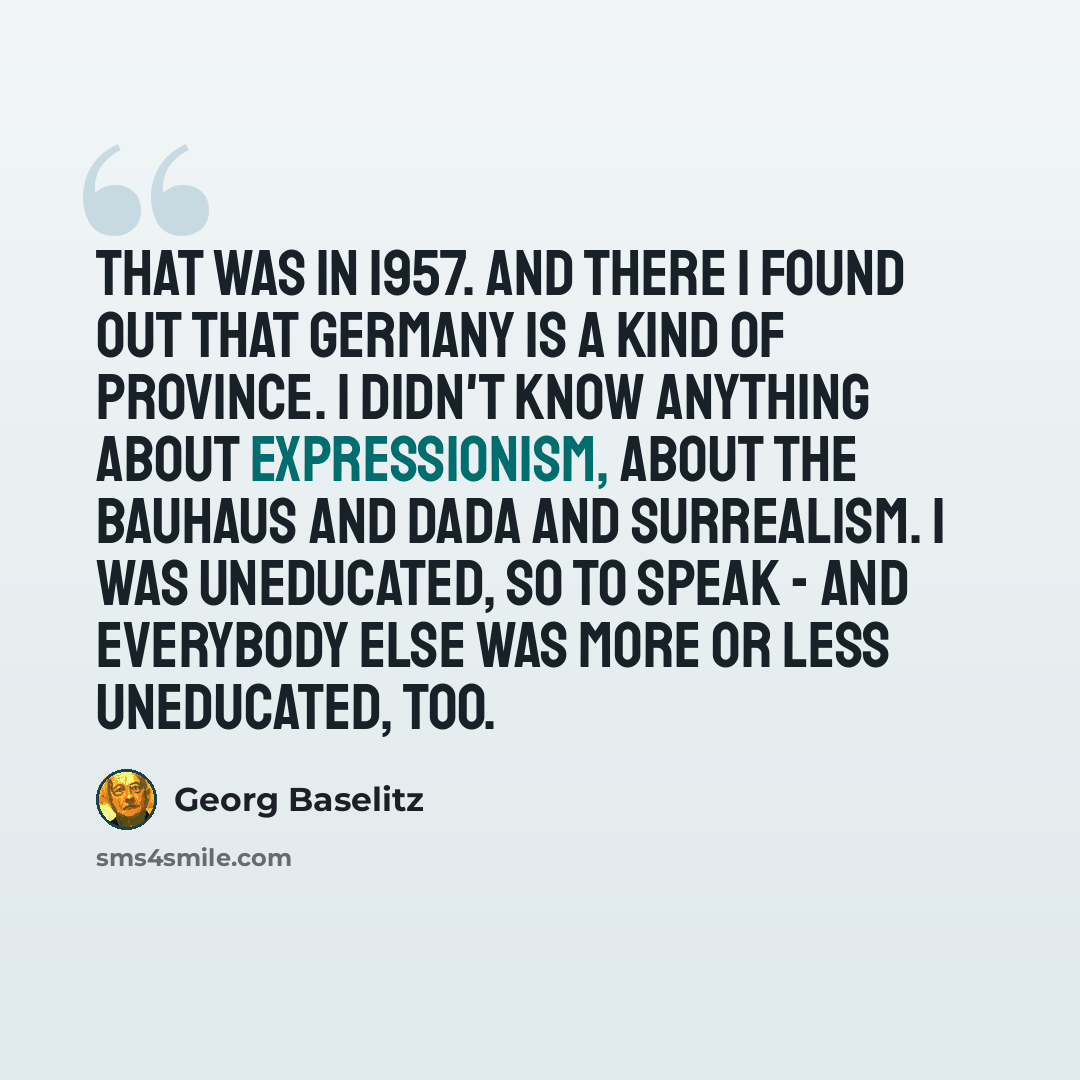 “That was in 1957. And there I found out that Germany is a kind of province. I didn't know anything about expressionism, about the Bauhaus and Dada and surrealism. I was uneducated, so to speak - and everybody else was more or less uneducated, too.” quote by Georg Baselitz