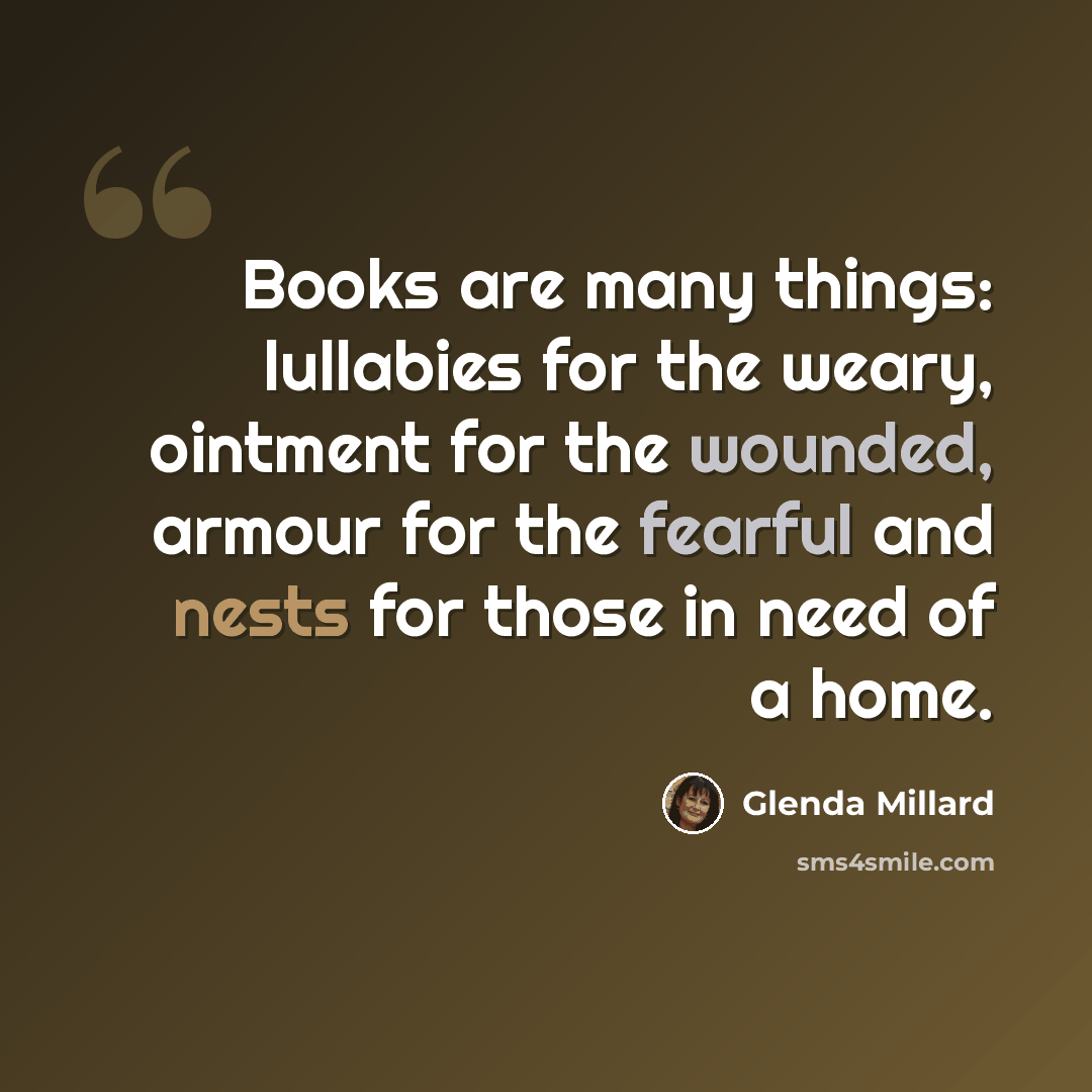 “Books are many things: lullabies for the weary, ointment for the wounded, armour for the fearful and nests for those in need of a home.” quote by Glenda Millard