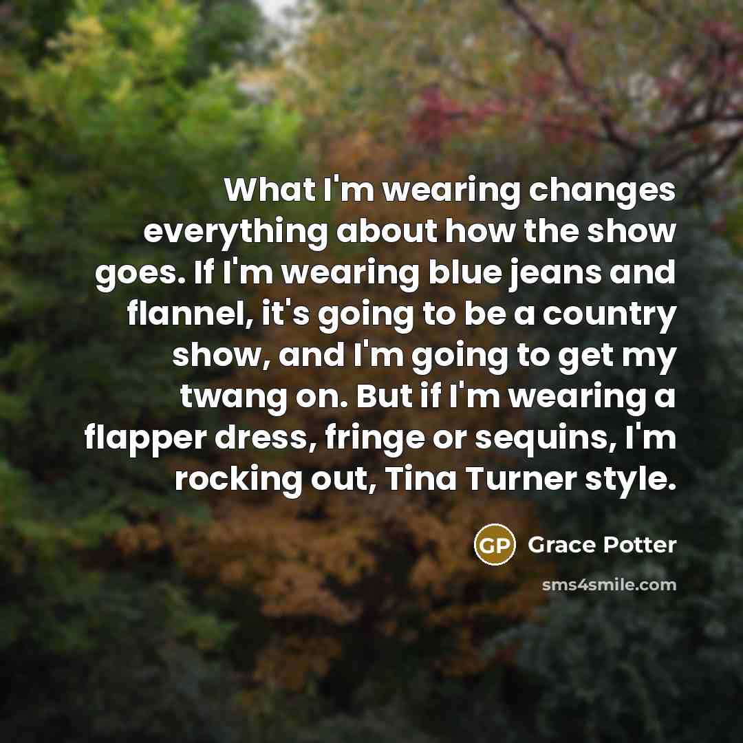 “What I'm wearing changes everything about how the show goes. If I'm wearing blue jeans and flannel, it's going to be a country show, and I'm going to get my twang on. But if I'm wearing a flapper dress, fringe or sequins, I'm rocking out, Tina Turner style.” quote by Grace Potter