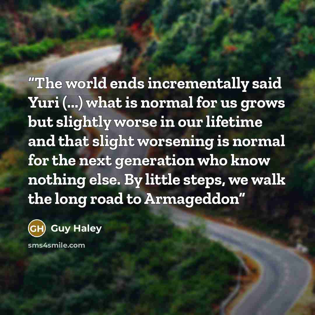 “The world ends incrementally said Yuri (...) what is normal for us grows but slightly worse in our lifetime and that slight worsening is normal for the next generation who know nothing else. By little steps, we walk the long road to Armageddon” quote by Guy Haley