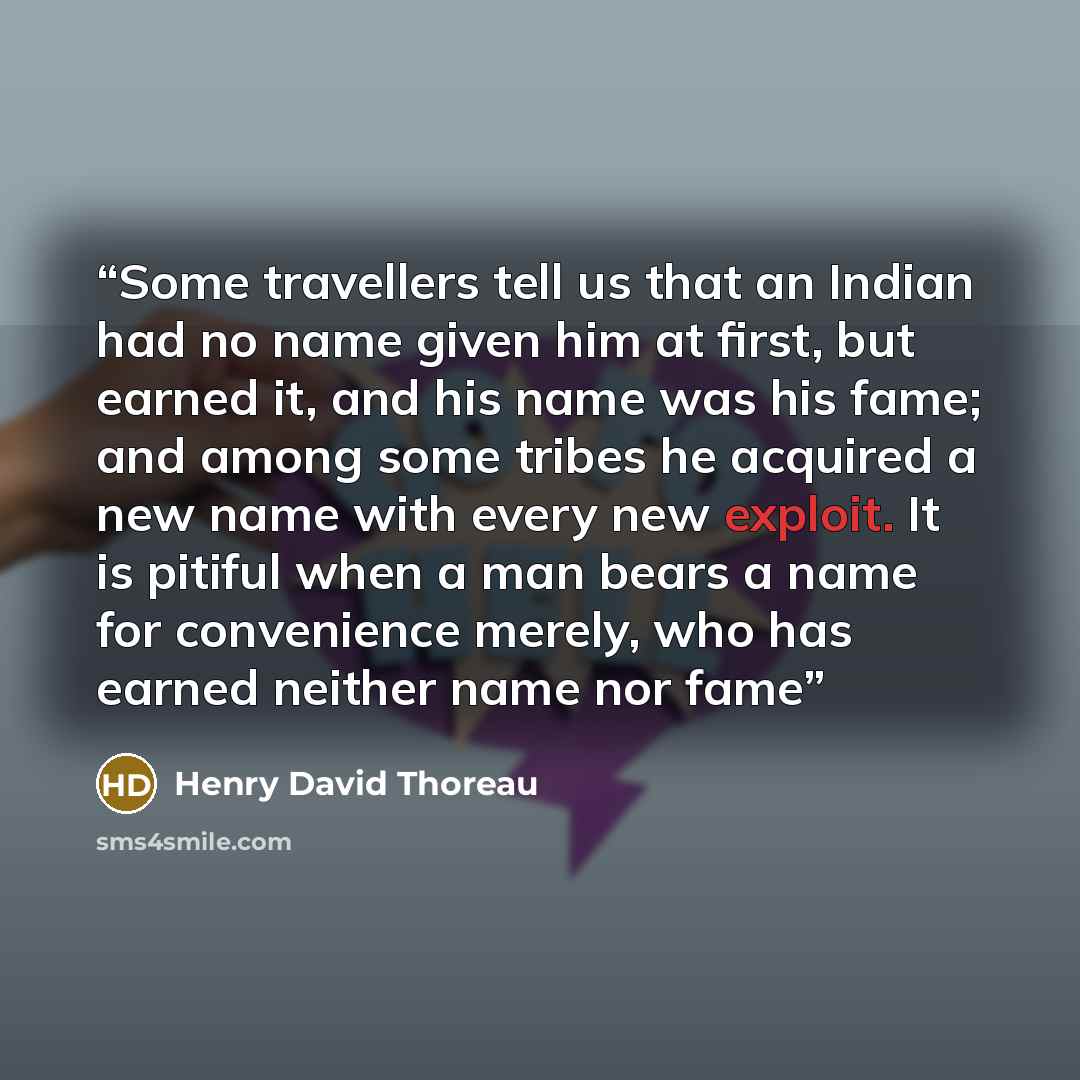 “Some travellers tell us that an Indian had no name given him at first, but earned it, and his name was his fame; and among some tribes he acquired a new name with every new exploit. It is pitiful when a man bears a name for convenience merely, who has earned neither name nor fame” quote by Henry David Thoreau