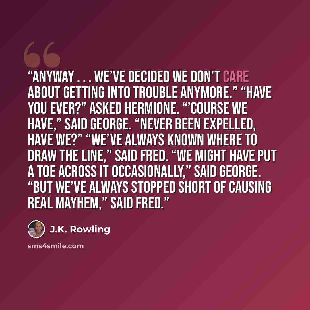 “Anyway . . . we’ve decided we don’t care about getting into trouble anymore.” “Have you ever?” asked Hermione. “’Course we have,” said George. “Never been expelled, have we?” “We’ve always known where to draw the line,” said Fred. “We might have put a toe across it occasionally,” said George. “But…” quote by J.K. Rowling