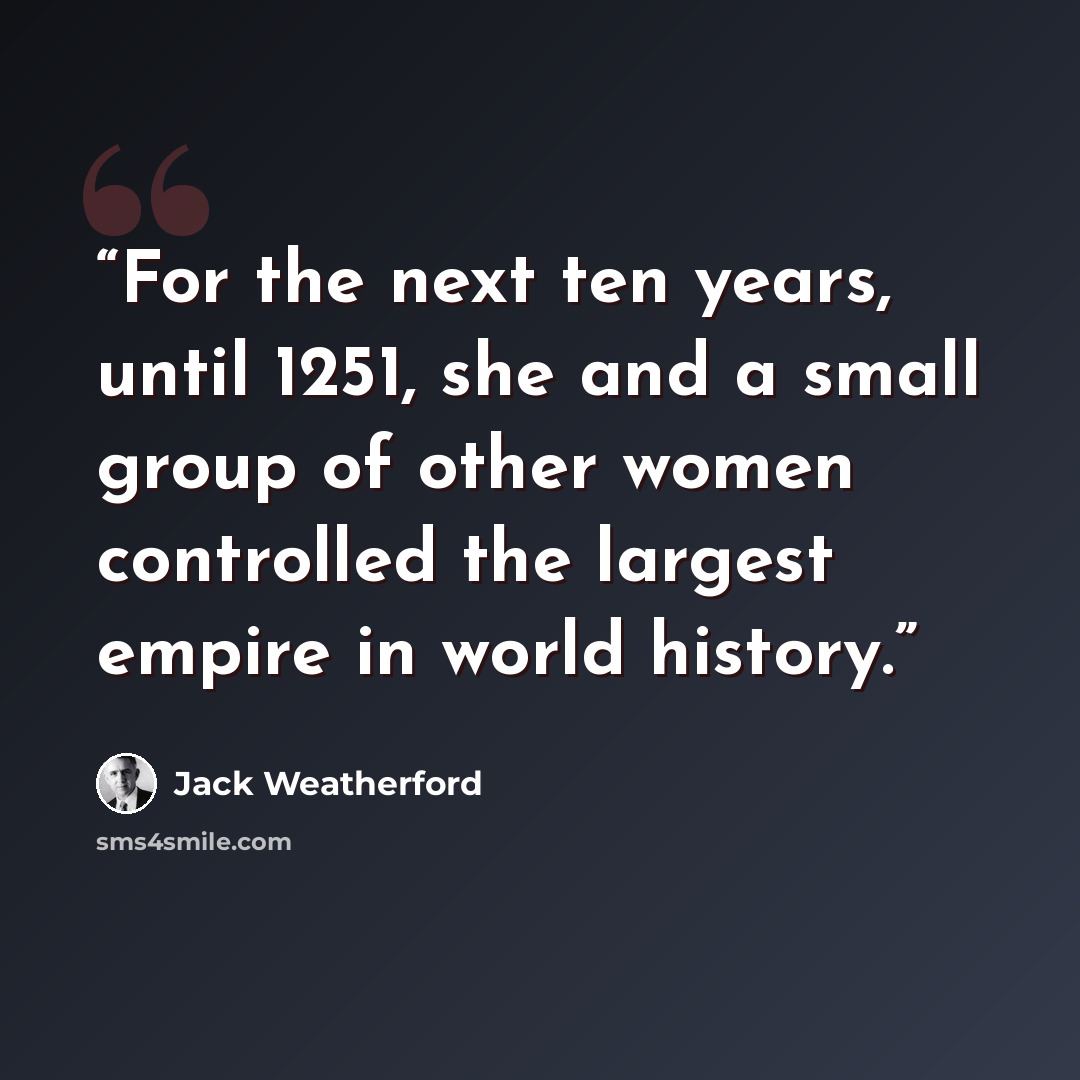 “For the next ten years, until 1251, she and a small group of other women controlled the largest empire in world history.” quote by Jack Weatherford