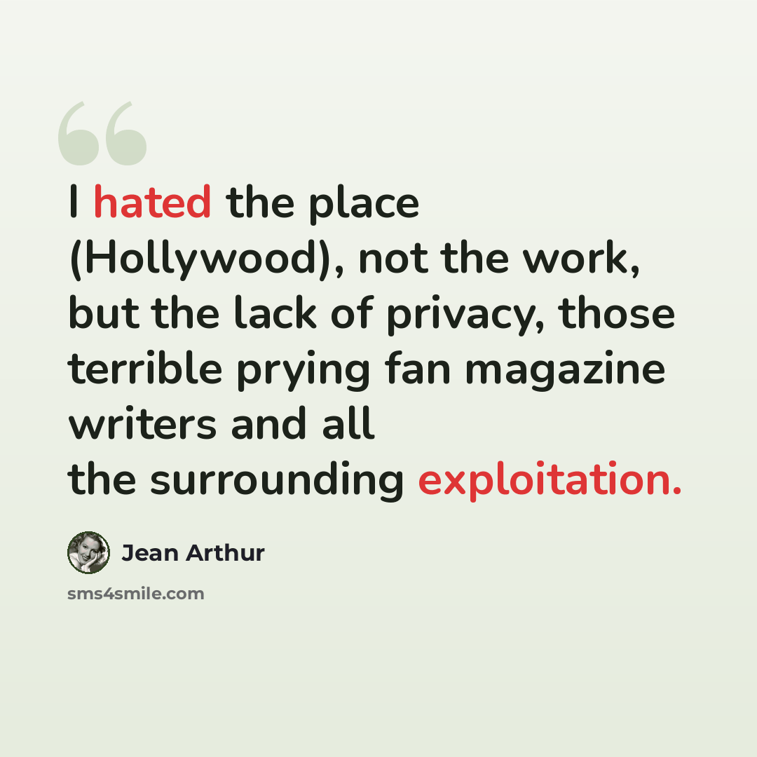 “I hated the place (Hollywood), not the work, but the lack of privacy, those terrible prying fan magazine writers and all the surrounding exploitation.” quote by Jean Arthur