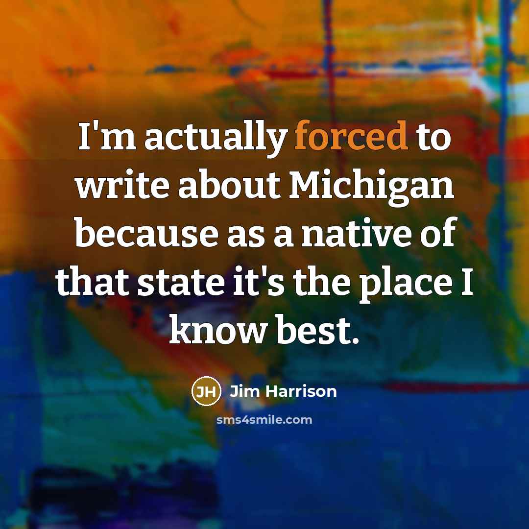 “I'm actually forced to write about Michigan because as a native of that state it's the place I know best.” quote by Jim Harrison