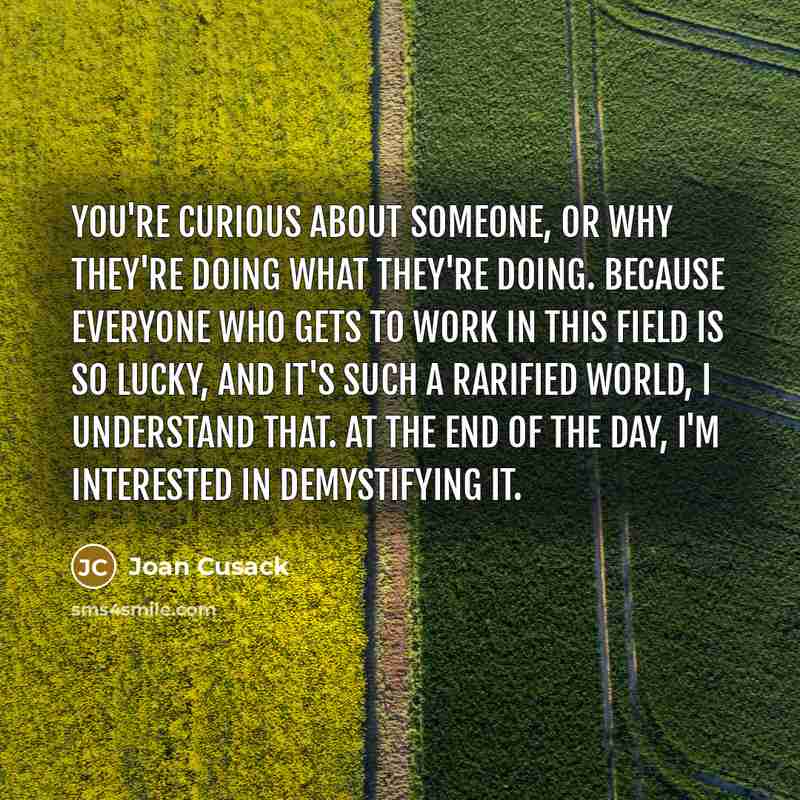 “You're curious about someone, or why they're doing what they're doing. Because everyone who gets to work in this field is so lucky, and it's such a rarified world, I understand that. At the end of the day, I'm interested in demystifying it.” quote by Joan Cusack