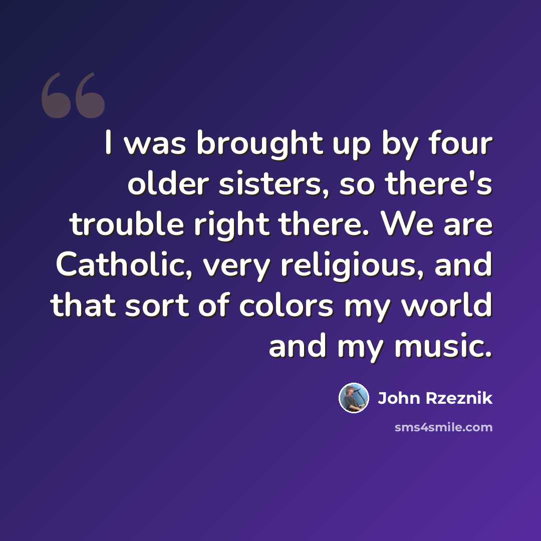 “I was brought up by four older sisters, so there's trouble right there. We are Catholic, very religious, and that sort of colors my world and my music.” quote by John Rzeznik