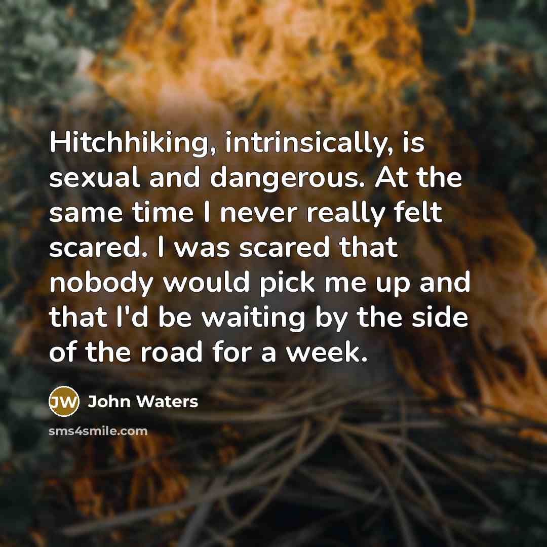 “Hitchhiking, intrinsically, is sexual and dangerous. At the same time I never really felt scared. I was scared that nobody would pick me up and that I'd be waiting by the side of the road for a week.” quote by John Waters