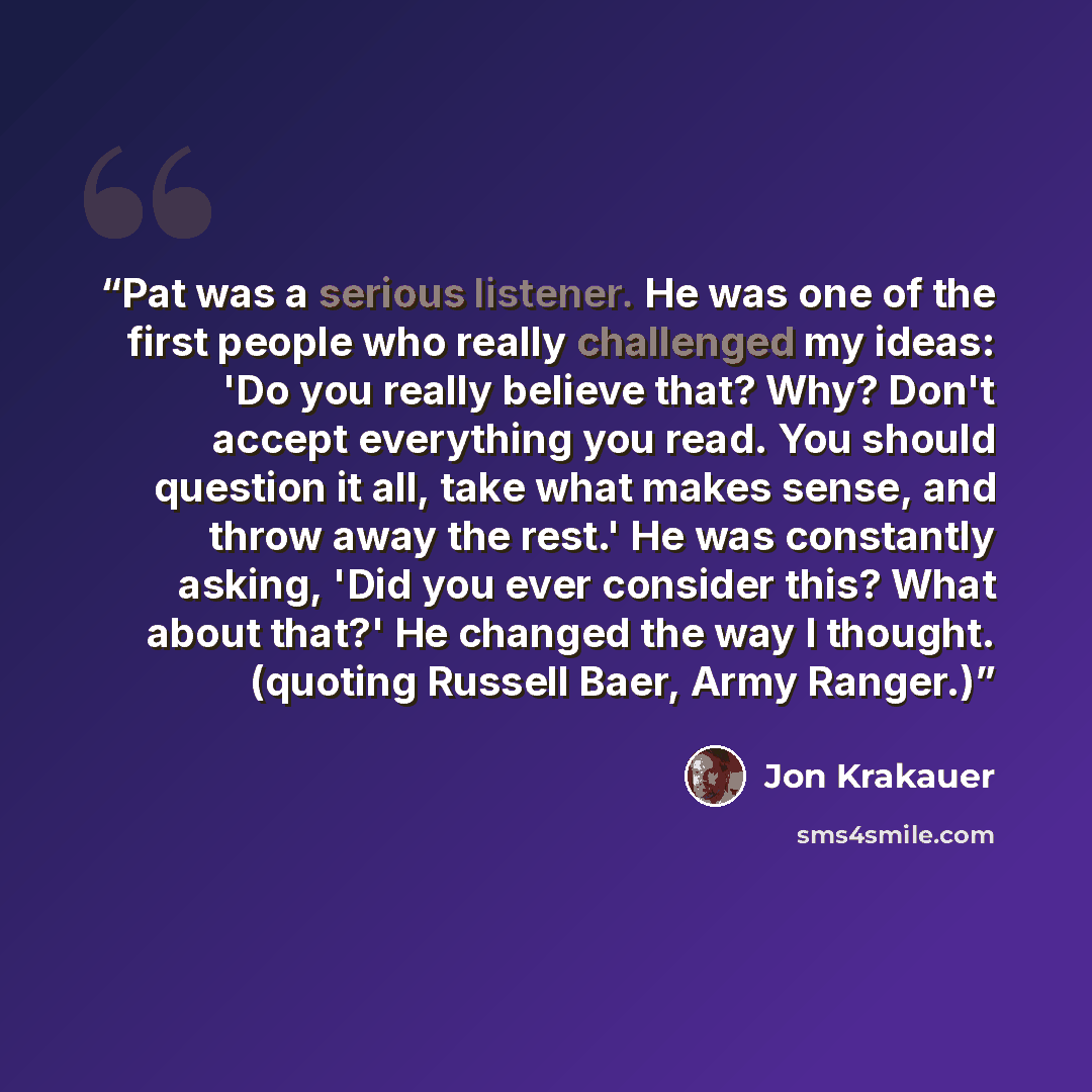 “Pat was a serious listener. He was one of the first people who really challenged my ideas: 'Do you really believe that? Why? Don't accept everything you read. You should question it all, take what makes sense, and throw away the rest.' He was constantly asking, 'Did you ever consider this? What…” quote by Jon Krakauer