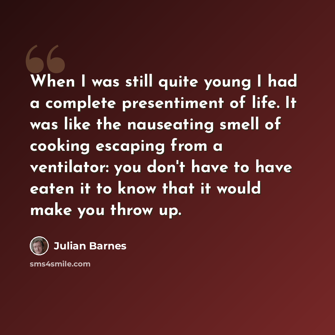 “When I was still quite young I had a complete presentiment of life. It was like the nauseating smell of cooking escaping from a ventilator: you don't have to have eaten it to know that it would make you throw up.” quote by Julian Barnes