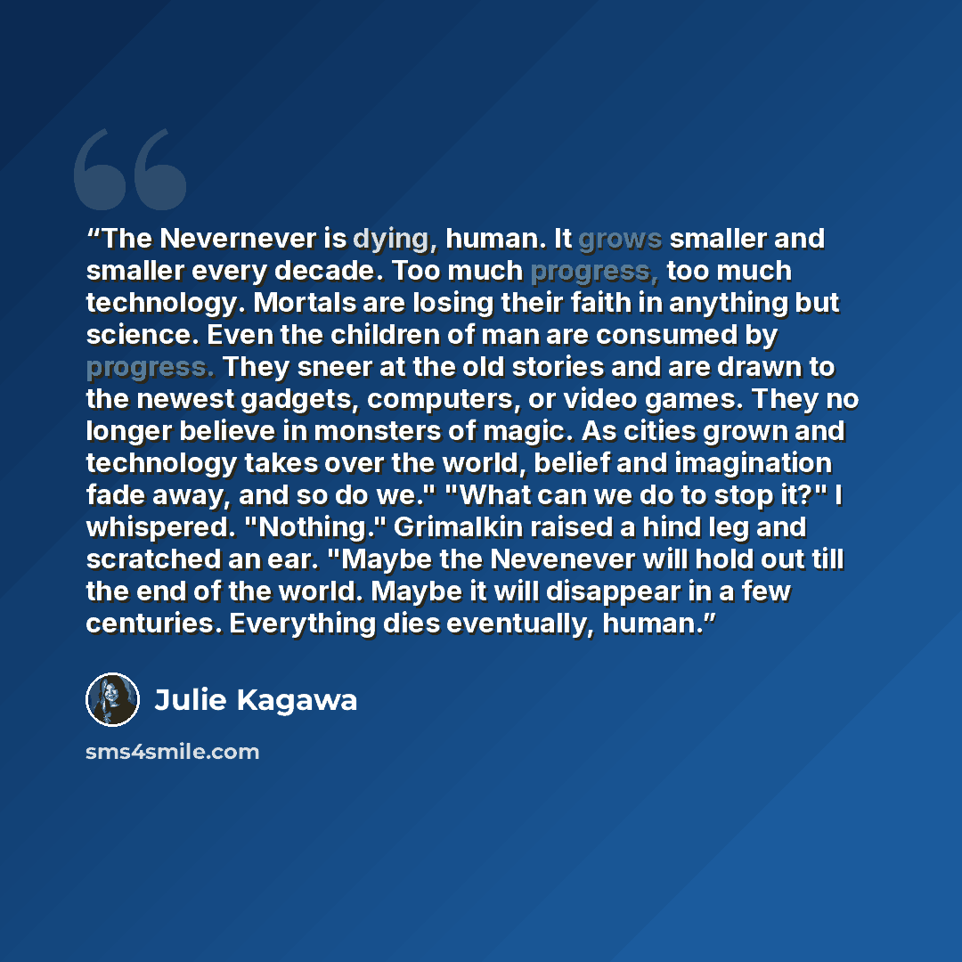 “The Nevernever is dying, human. It grows smaller and smaller every decade. Too much progress, too much technology. Mortals are losing their faith in anything but science. Even the children of man are consumed by progress. They sneer at the old stories and are drawn to the newest gadgets…” quote by Julie Kagawa