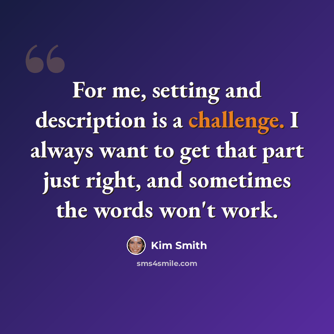 “For me, setting and description is a challenge. I always want to get that part just right, and sometimes the words won't work.” quote by Kim Smith