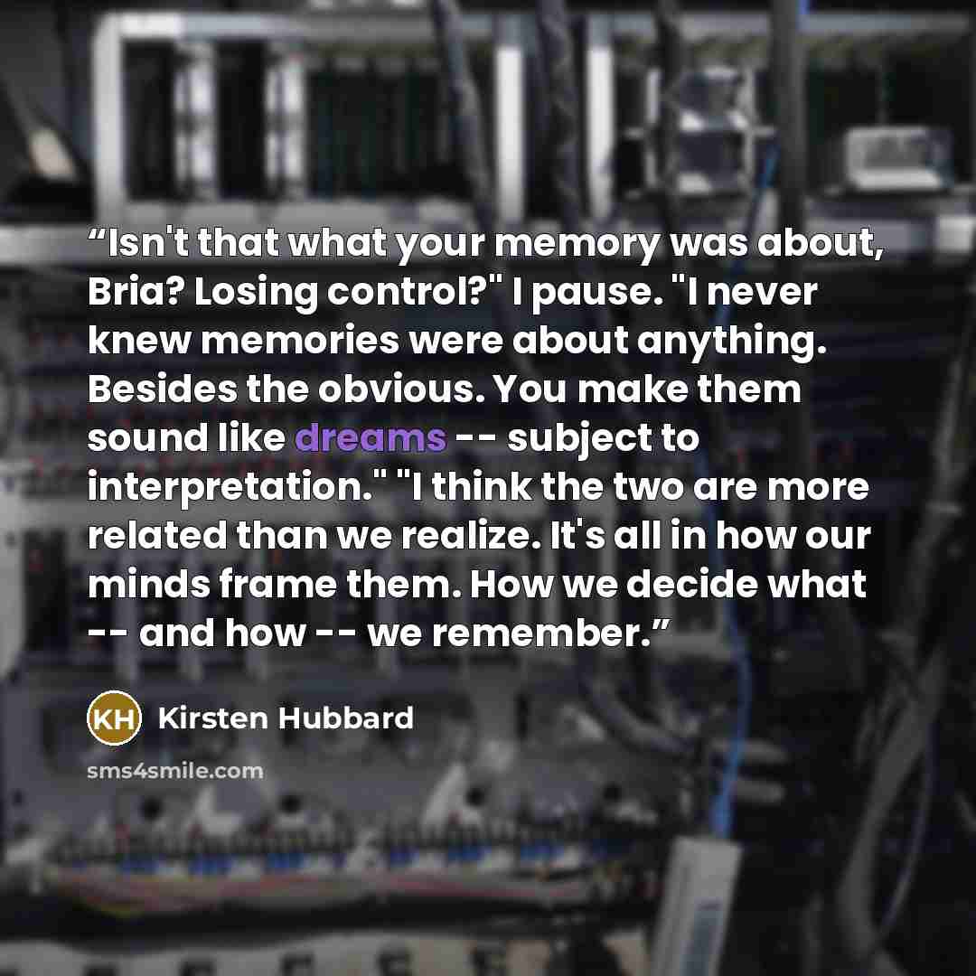 “Isn't that what your memory was about, Bria? Losing control?" I pause. "I never knew memories were about anything. Besides the obvious. You make them sound like dreams -- subject to interpretation." "I think the two are more related than we realize. It's all in how our minds frame them. How we…” quote by Kirsten Hubbard