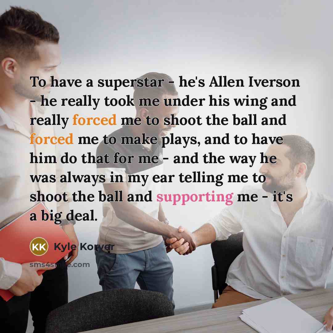 “To have a superstar - he's Allen Iverson - he really took me under his wing and really forced me to shoot the ball and forced me to make plays, and to have him do that for me - and the way he was always in my ear telling me to shoot the ball and supporting me - it's a big deal.” quote by Kyle Korver
