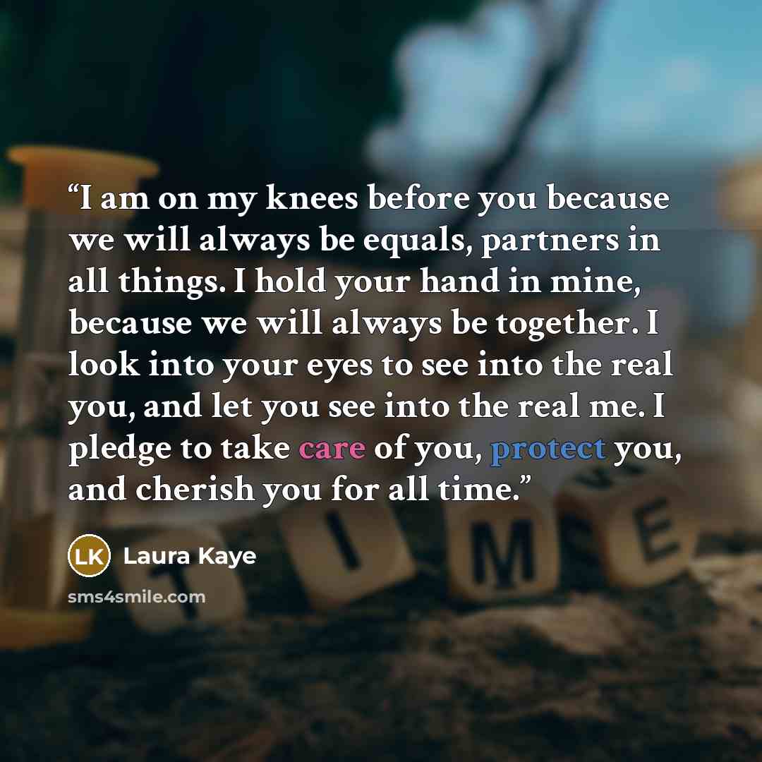 “I am on my knees before you because we will always be equals, partners in all things. I hold your hand in mine, because we will always be together. I look into your eyes to see into the real you, and let you see into the real me. I pledge to take care of you, protect you, and cherish you for all…” quote by Laura Kaye