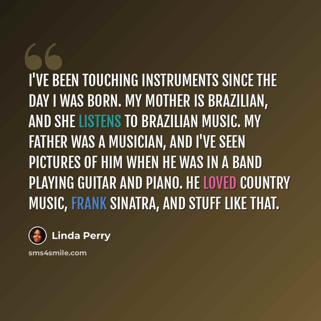 “I've been touching instruments since the day I was born. My mother is Brazilian, and she listens to Brazilian music. My father was a musician, and I've seen pictures of him when he was in a band playing guitar and piano. He loved country music, Frank Sinatra, and stuff like that.” quote by Linda Perry
