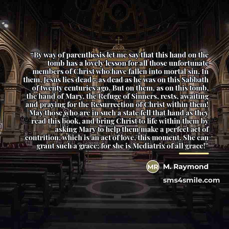 “By way of parenthesis let me say that this hand on the tomb has a lovely lesson for all those unfortunate members of Christ who have fallen into mortal sin. In them, Jesus lies dead - as dead as he was on this Sabbath of twenty centuries ago. But on them, as on this tomb, the hand of Mary, the…” quote by M. Raymond