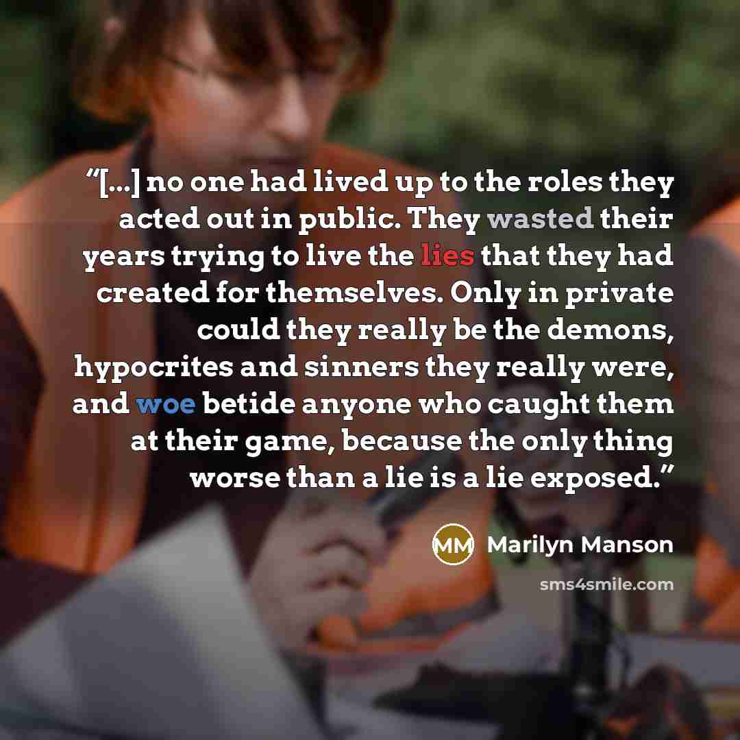 “[...] no one had lived up to the roles they acted out in public. They wasted their years trying to live the lies that they had created for themselves. Only in private could they really be the demons, hypocrites and sinners they really were, and woe betide anyone who caught them at their game…” quote by Marilyn Manson