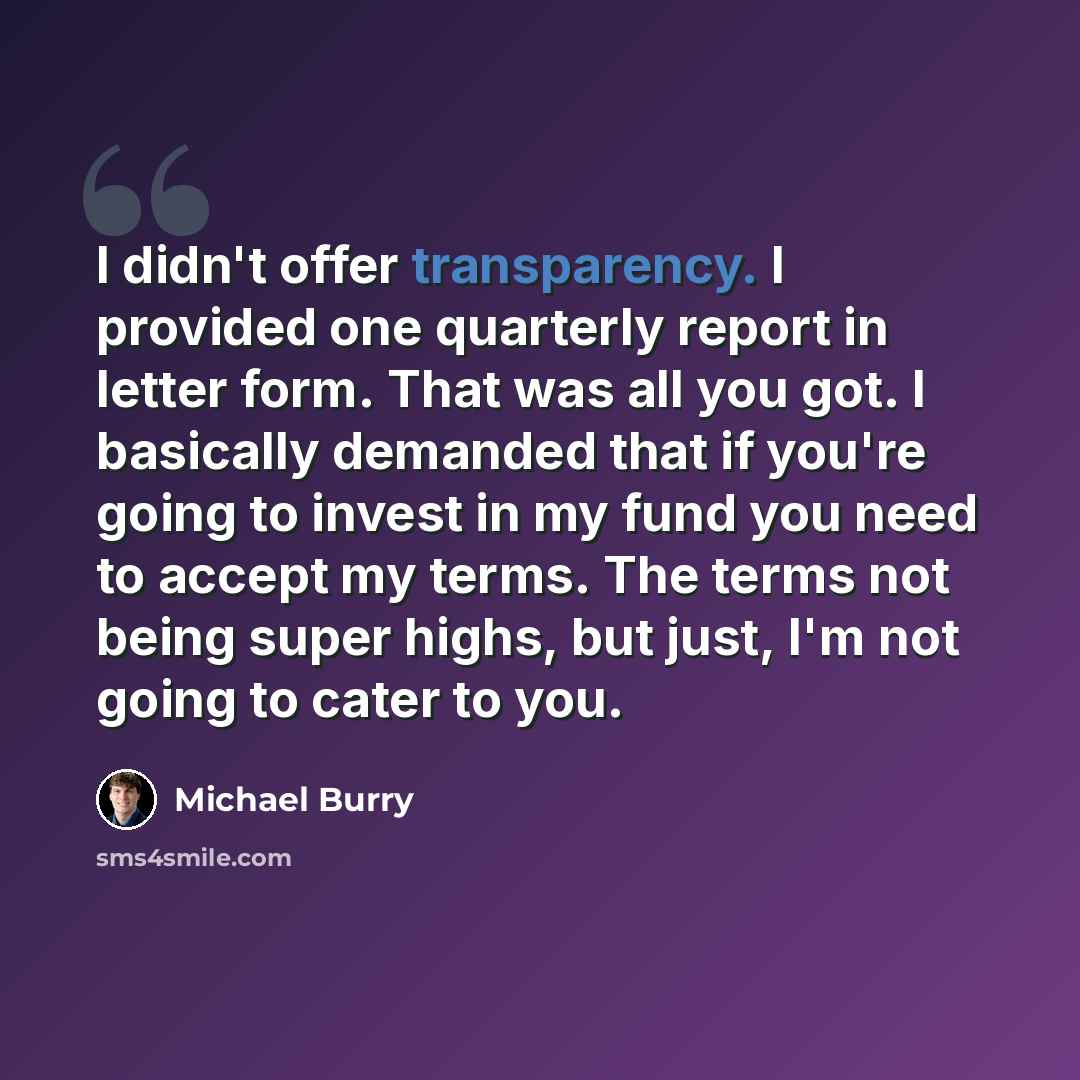 “I didn't offer transparency. I provided one quarterly report in letter form. That was all you got. I basically demanded that if you're going to invest in my fund you need to accept my terms. The terms not being super highs, but just, I'm not going to cater to you.” quote by Michael Burry
