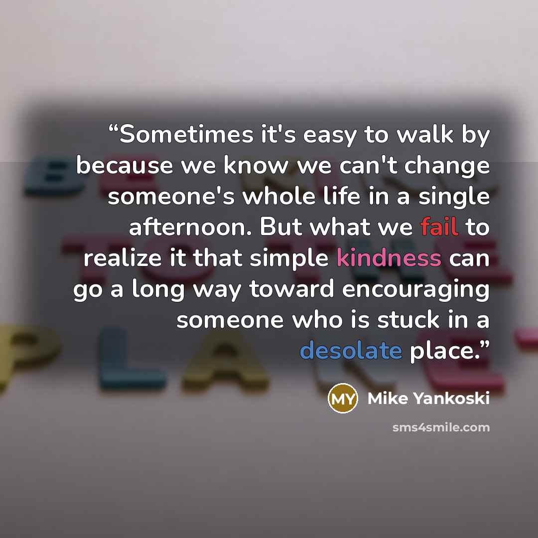 “Sometimes it's easy to walk by because we know we can't change someone's whole life in a single afternoon. But what we fail to realize it that simple kindness can go a long way toward encouraging someone who is stuck in a desolate place.” quote by Mike Yankoski