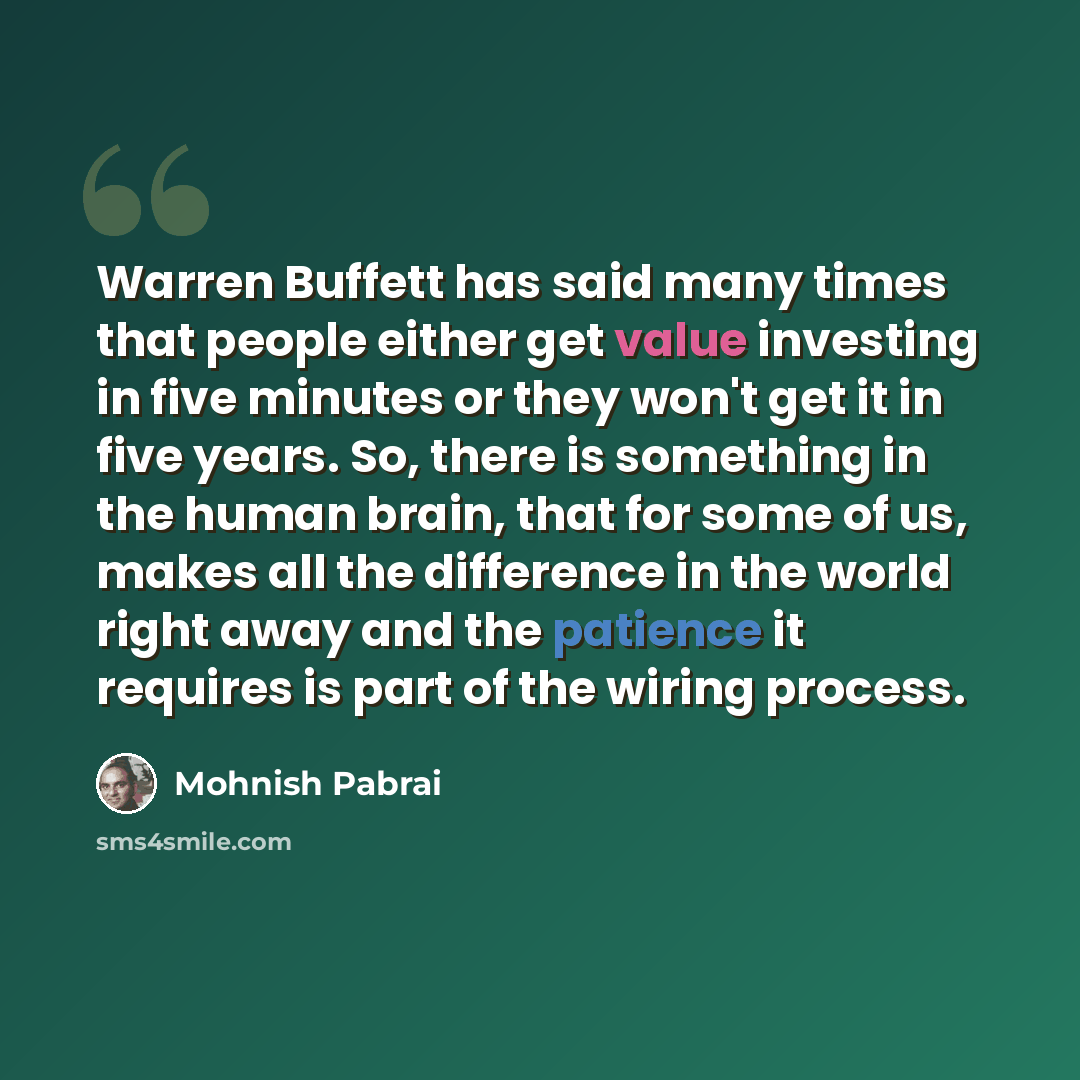 “Warren Buffett has said many times that people either get value investing in five minutes or they won't get it in five years. So, there is something in the human brain, that for some of us, makes all the difference in the world right away and the patience it requires is part of the wiring process.” quote by Mohnish Pabrai