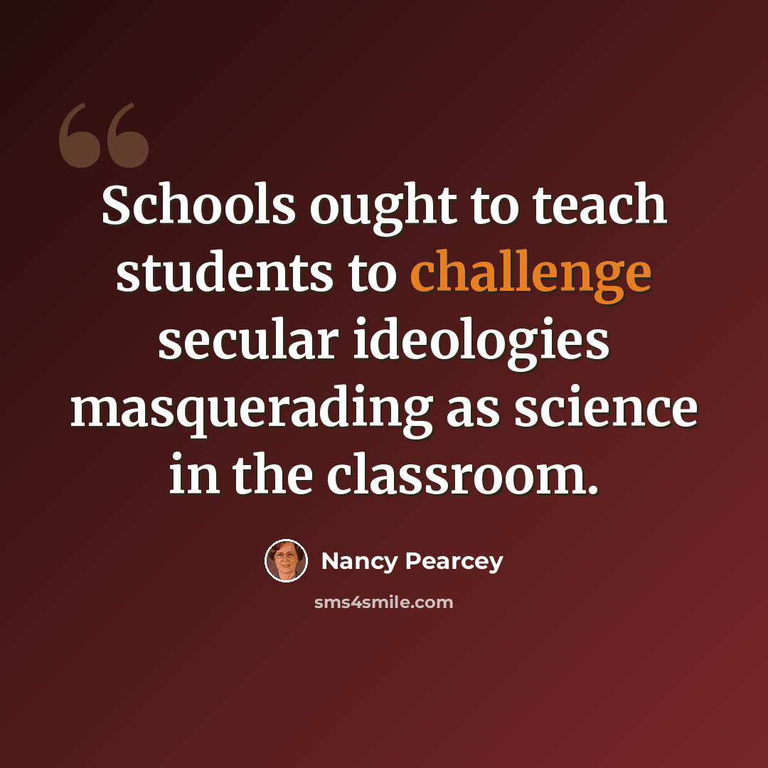 “Schools ought to teach students to challenge secular ideologies masquerading as science in the classroom.” quote by Nancy Pearcey