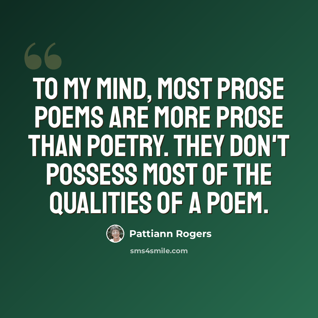 “To my mind, most prose poems are more prose than poetry. They don't possess most of the qualities of a poem.” quote by Pattiann Rogers