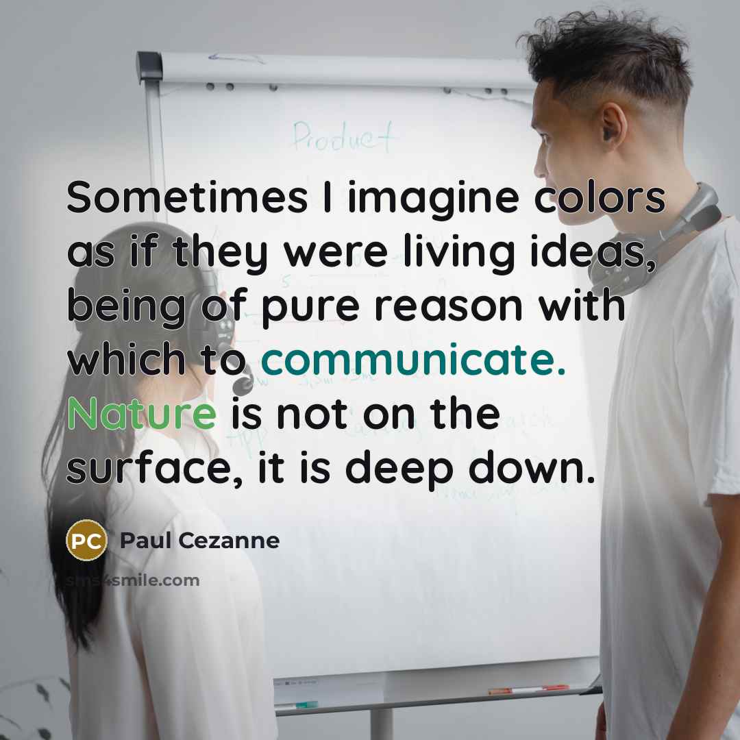 “Sometimes I imagine colors as if they were living ideas, being of pure reason with which to communicate. Nature is not on the surface, it is deep down.” quote by Paul Cezanne