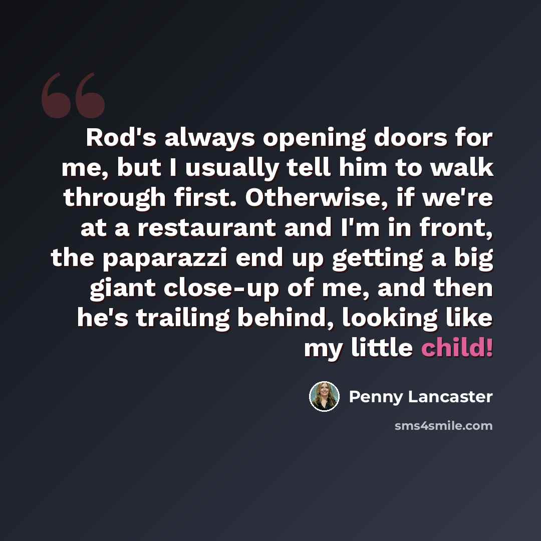 “Rod's always opening doors for me, but I usually tell him to walk through first. Otherwise, if we're at a restaurant and I'm in front, the paparazzi end up getting a big giant close-up of me, and then he's trailing behind, looking like my little child!” quote by Penny Lancaster